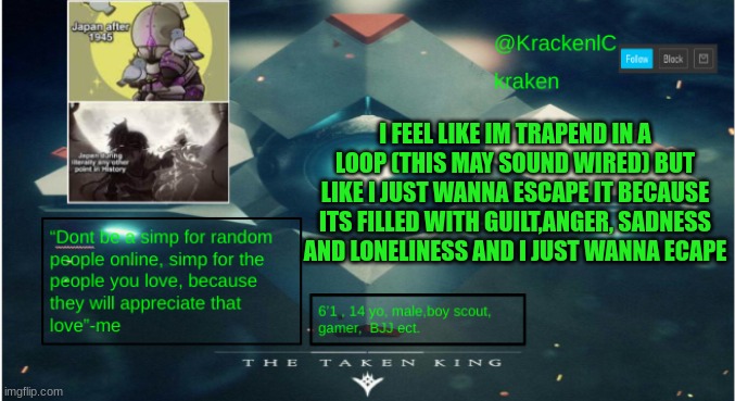 kraken destiny temp | I FEEL LIKE IM TRAPEND IN A LOOP (THIS MAY SOUND WIRED) BUT LIKE I JUST WANNA ESCAPE IT BECAUSE ITS FILLED WITH GUILT,ANGER, SADNESS AND LONELINESS AND I JUST WANNA ECAPE | image tagged in kraken destiny temp | made w/ Imgflip meme maker