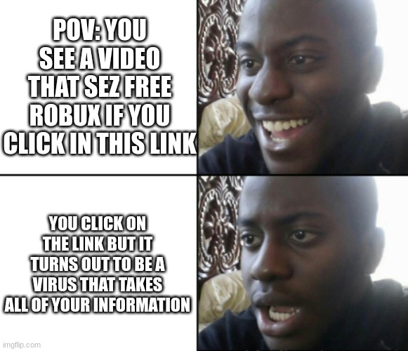 Happy / Shock | POV: YOU SEE A VIDEO THAT SEZ FREE ROBUX IF YOU CLICK IN THIS LINK; YOU CLICK ON THE LINK BUT IT TURNS OUT TO BE A VIRUS THAT TAKES ALL OF YOUR INFORMATION | image tagged in happy / shock | made w/ Imgflip meme maker