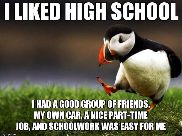 Unpopular Opinion Puffin Meme | I LIKED HIGH SCHOOL I HAD A GOOD GROUP OF FRIENDS, MY OWN CAR, A NICE PART-TIME JOB, AND SCHOOLWORK WAS EASY FOR ME | image tagged in memes,unpopular opinion puffin,AdviceAnimals | made w/ Imgflip meme maker