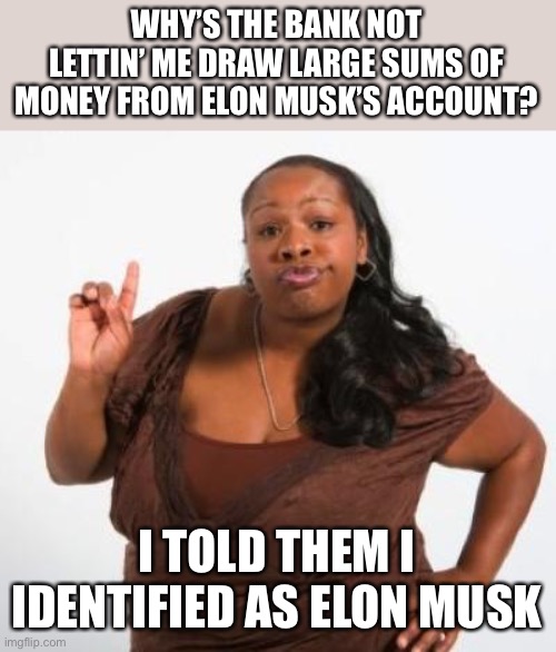 now gimme MONEY!!! | WHY’S THE BANK NOT LETTIN’ ME DRAW LARGE SUMS OF MONEY FROM ELON MUSK’S ACCOUNT? I TOLD THEM I IDENTIFIED AS ELON MUSK | image tagged in sassy black woman | made w/ Imgflip meme maker