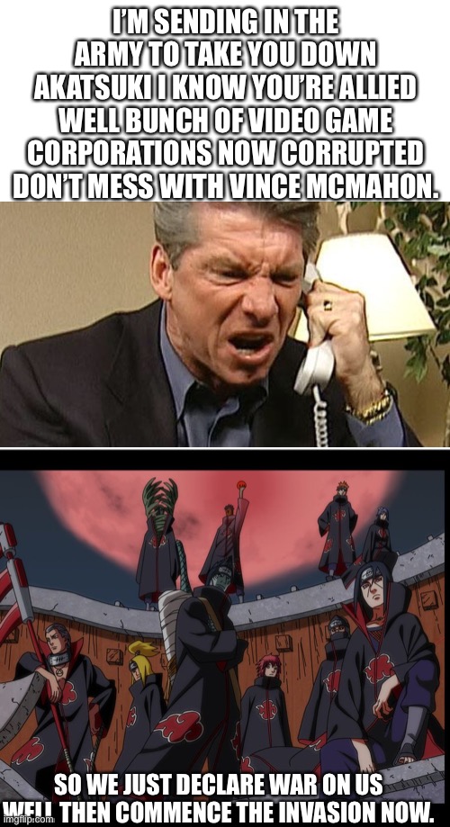 Crossover events in a nutshell | I’M SENDING IN THE ARMY TO TAKE YOU DOWN AKATSUKI I KNOW YOU’RE ALLIED WELL BUNCH OF VIDEO GAME CORPORATIONS NOW CORRUPTED DON’T MESS WITH VINCE MCMAHON. SO WE JUST DECLARE WAR ON US WELL THEN COMMENCE THE INVASION NOW. | image tagged in akatsuki naruto meme | made w/ Imgflip meme maker