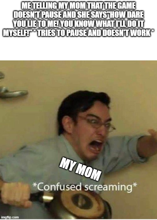 confused screaming | ME TELLING MY MOM THAT THE GAME DOESN'T PAUSE AND SHE SAYS"HOW DARE YOU LIE TO ME! YOU KNOW WHAT I'LL DO IT MYSELF!" * TRIES TO PAUSE AND DOESN'T WORK *; MY MOM | image tagged in confused screaming | made w/ Imgflip meme maker
