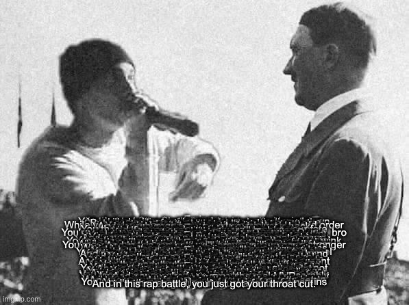 Eminem versus Hitler Rap Battle | Eminem:
I'm the real Slim Shady, and you're just a Nazi clown
You tried to take over the world, but you just went down
You killed millions of innocent people, that's no joke
But now you're facing me, and I'll make you choke
Hitler:
I may have lost the war, but I'll win this battle
While you were doing drugs, I was building a new world order
You're just a white rapper, trying to be black
And your rhymes are whack, you're just a hack
Eminem:
You're the epitome of evil, the face of hate
You thought you were invincible, but you met your fate
I'm the rap god, you're just a wannabe
And if you mess with me, you'll be history
Hitler:
Your rhymes are weak, just like your flow
You're not even close to being as good as Tupac or Biggie, bro
I may have ordered genocide, but at least I had balls
You're just a mama's boy, always in shopping malls
Eminem:
I'm from the streets of Detroit, I've seen real pain
Your biggest achievement was making a racist regime
You may have been a leader, but you were no king
And now you're just a name that makes people cringe
Hitler:
You talk a big game, but you're not as tough as you think
You're just a puppet of the music industry, nothing but a wink
I may have lost the war, but I'm still a legend
And you'll never be as influential as me, my friend
Eminem:
Your legacy is tainted, stained with blood and tears
While my music brings people together, erasing all fears
You may have been a monster, but I'm a million times stronger
And in this rap battle, I'll prove you wronger
Hitler:
You're just a rapper, nothing more, nothing less
While I was shaping history, you were wearing a dress
You're not even worth my time, you're just a joke
And when I'm done with you, you'll go up in smoke
Eminem:
You may have had power, but you were still a fool
You couldn't handle the truth, you were nothing but cruel
You thought you were a god, but you were just a man
And now you're facing me, and I've got the upper hand
Hitler:
You're just a rapper, trying to make a name
But I rule the history books, that's my fame
You're not even close to being on my level
And when I'm done with you, you'll be just a pebble
Eminem:
You may have been a dictator, but I'm the king of rap
Your rhymes are outdated, mine are fresh and slap
You're just a footnote in history, I'm a living legend
And in this rap battle, you're just a second-rate peasant
Hitler:
You talk a big game, but you're not as strong as me
Your words are empty, while mine are full of destiny
You may have sold records, but I sold a vision
And in the end, that's what makes all the difference
Eminem:
You may have had a vision, but it was a nightmare
You weren't a hero, you were a monster, that's fair
You thought you were untouchable, but now you're not
And in this rap battle, you're just a forgotten dot
Hitler:
You're just a rapper, I'm a historical figure
Your rhymes are forgettable, mine will always linger
I may have been a monster, but I was a realist
And in this rap battle, you're just a cheesy vocalist
Eminem:
You may have been a realist, but you were also a freak
Your ideology was flawed, your mind was weak
You tried to conquer the world, but you failed miserably
And now you're facing me, the real MVP
Hitler:
You think you're the real MVP, but you're just a clown
Your music is garbage, that's why you're always down
While I shaped the world, you were just making beats
And now you're facing me, the one who really eats
Eminem:
You may have shaped the world, but you left it in ruins
Your legacy is nothing but a stain, full of sins
I'm the rap god, you're just a footnote
And in this rap battle, you just got your throat cut. | image tagged in eminem versus hitler rap battle | made w/ Imgflip meme maker