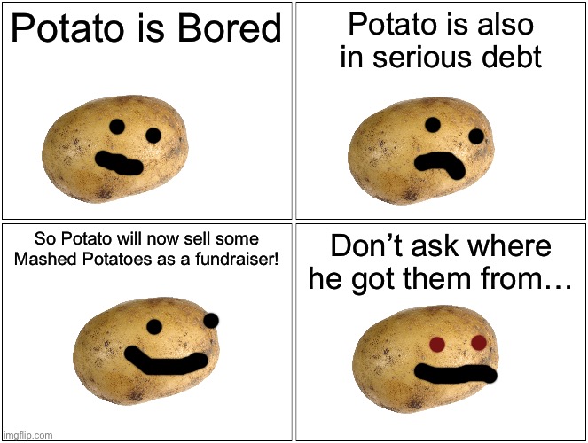 Blank Comic Panel 2x2 Meme | Potato is Bored; Potato is also in serious debt; So Potato will now sell some Mashed Potatoes as a fundraiser! Don’t ask where he got them from… | image tagged in memes,blank comic panel 2x2 | made w/ Imgflip meme maker