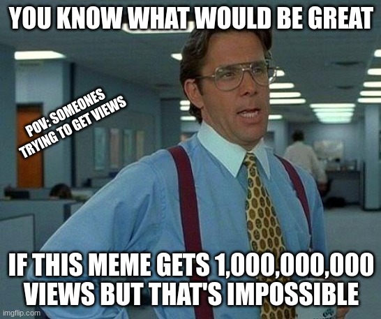 Views | YOU KNOW WHAT WOULD BE GREAT; POV: SOMEONES TRYING TO GET VIEWS; IF THIS MEME GETS 1,000,000,000 VIEWS BUT THAT'S IMPOSSIBLE | image tagged in memes,that would be great | made w/ Imgflip meme maker