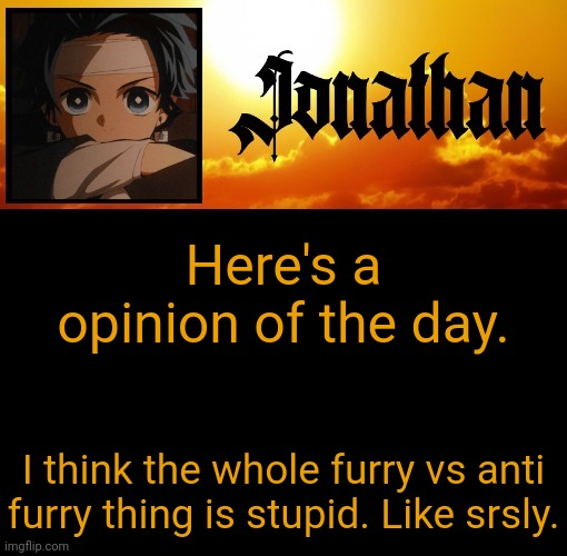 Jonathan's 7th Temp | Here's a opinion of the day. I think the whole furry vs anti furry thing is stupid. Like srsly. | image tagged in jonathan's 7th temp | made w/ Imgflip meme maker