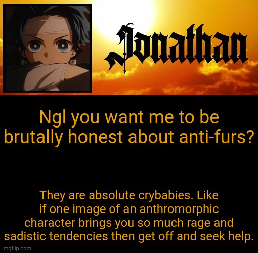 Jonathan's 7th Temp | Ngl you want me to be brutally honest about anti-furs? They are absolute crybabies. Like if one image of an anthromorphic character brings you so much rage and sadistic tendencies then get off and seek help. | image tagged in jonathan's 7th temp | made w/ Imgflip meme maker