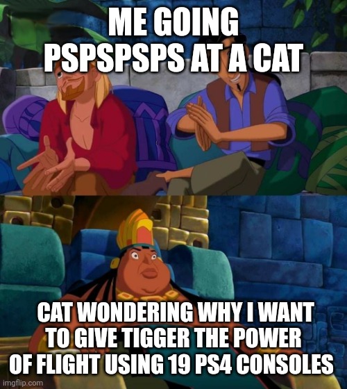 road to el dorado | ME GOING PSPSPSPS AT A CAT; CAT WONDERING WHY I WANT TO GIVE TIGGER THE POWER OF FLIGHT USING 19 PS4 CONSOLES | image tagged in road to el dorado | made w/ Imgflip meme maker