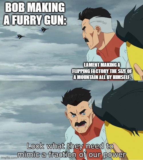 Bro gotta hand it to bob he does make things really well. | BOB MAKING A FURRY GUN:; LAMENT MAKING A FLIPPING FACTORY THE SIZE OF A MOUNTAIN ALL BY HIMSELF: | image tagged in look what they need to mimic a fraction of our power,my power,soviet russia | made w/ Imgflip meme maker