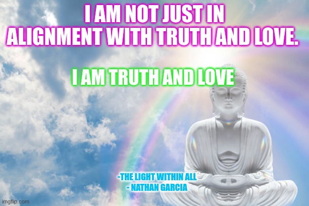 I AM NOT JUST IN ALIGNMENT WITH TRUTH AND LOVE. I AM TRUTH AND LOVE; -THE LIGHT WITHIN ALL
- NATHAN GARCIA | image tagged in spirituality | made w/ Imgflip meme maker
