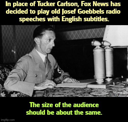 In place of Tucker Carlson, Fox News has 
decided to play old Josef Goebbels radio 
speeches with English subtitles. The size of the audience should be about the same. | image tagged in tucker carlson,josef goebbels,neo-nazis,white supremacists,anti-semite and a racist | made w/ Imgflip meme maker