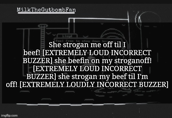 She strogan me off til I beef! [EXTREMELY LOUD INCORRECT BUZZER] she beefin on my stroganoff! [EXTREMELY LOUD INCORRECT BUZZER] she strogan my beef til I'm off! [EXTREMELY LOUDLY INCORRECT BUZZER] | made w/ Imgflip meme maker