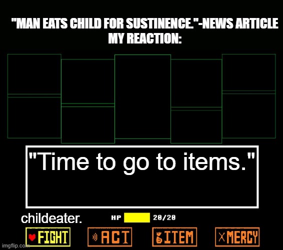 Sustenence time. | "MAN EATS CHILD FOR SUSTINENCE."-NEWS ARTICLE
MY REACTION:; "Time to go to items."; childeater. | image tagged in blank undertale battle | made w/ Imgflip meme maker