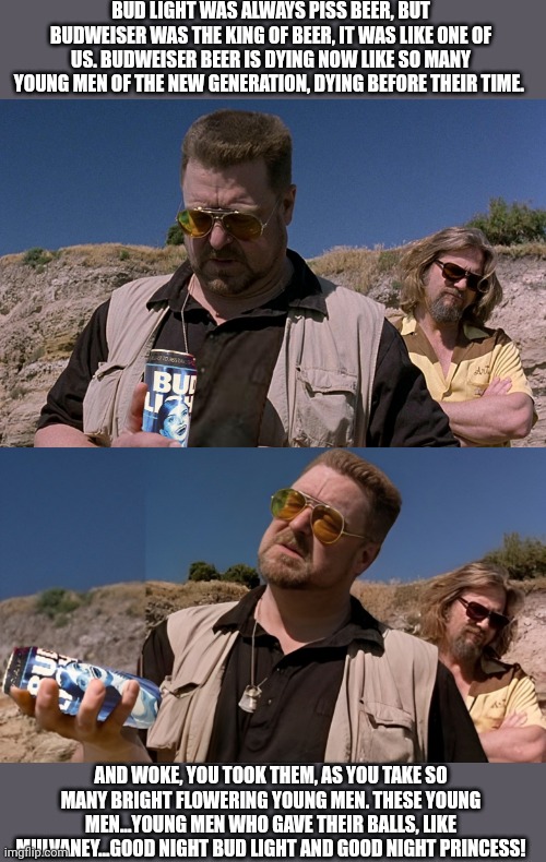 Walter Sobchak Bud Light/Woke eulogy | BUD LIGHT WAS ALWAYS PISS BEER, BUT BUDWEISER WAS THE KING OF BEER, IT WAS LIKE ONE OF US. BUDWEISER BEER IS DYING NOW LIKE SO MANY YOUNG MEN OF THE NEW GENERATION, DYING BEFORE THEIR TIME. AND WOKE, YOU TOOK THEM, AS YOU TAKE SO MANY BRIGHT FLOWERING YOUNG MEN. THESE YOUNG MEN...YOUNG MEN WHO GAVE THEIR BALLS, LIKE MULVANEY...GOOD NIGHT BUD LIGHT AND GOOD NIGHT PRINCESS! | image tagged in walter the big lebowski,bud light,woke,dylan mulvaney,eulogy,transgender | made w/ Imgflip meme maker