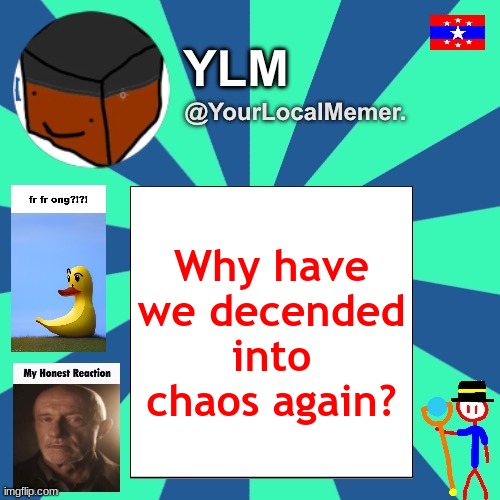 i got harassed about my characters, but for different reasons. i guess it's eggy's turn now, and he's not handling it well... | Why have we decended into chaos again? | image tagged in yourlocalmemer announcement temp 3 0 | made w/ Imgflip meme maker