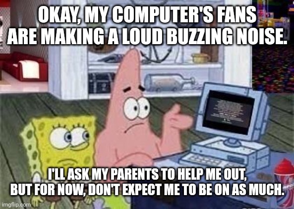 I really hope it's just the fans.. | OKAY, MY COMPUTER'S FANS ARE MAKING A LOUD BUZZING NOISE. I'LL ASK MY PARENTS TO HELP ME OUT, BUT FOR NOW, DON'T EXPECT ME TO BE ON AS MUCH. | made w/ Imgflip meme maker
