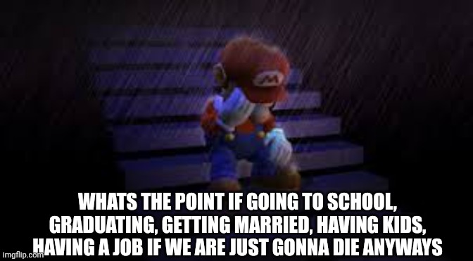 Sad mario | WHATS THE POINT IF GOING TO SCHOOL, GRADUATING, GETTING MARRIED, HAVING KIDS, HAVING A JOB IF WE ARE JUST GONNA DIE ANYWAYS | image tagged in sad mario,mario,suicide,depression | made w/ Imgflip meme maker