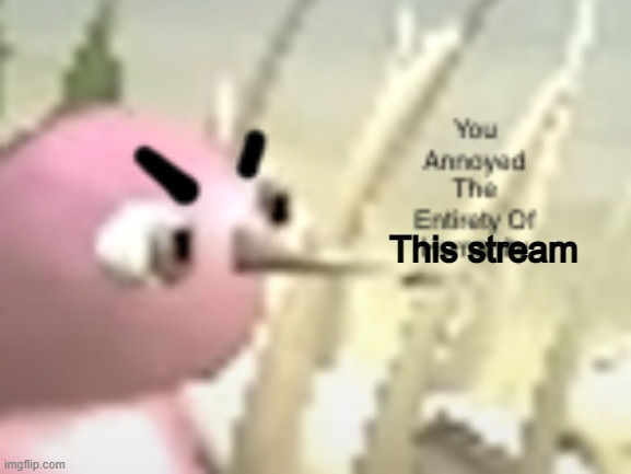 You Annoyed The Entirety Of Humanity | This stream | image tagged in you annoyed the entirety of humanity | made w/ Imgflip meme maker
