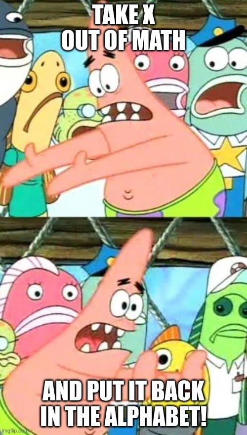 yes | TAKE X OUT OF MATH; AND PUT IT BACK IN THE ALPHABET! | image tagged in memes,put it somewhere else patrick | made w/ Imgflip meme maker