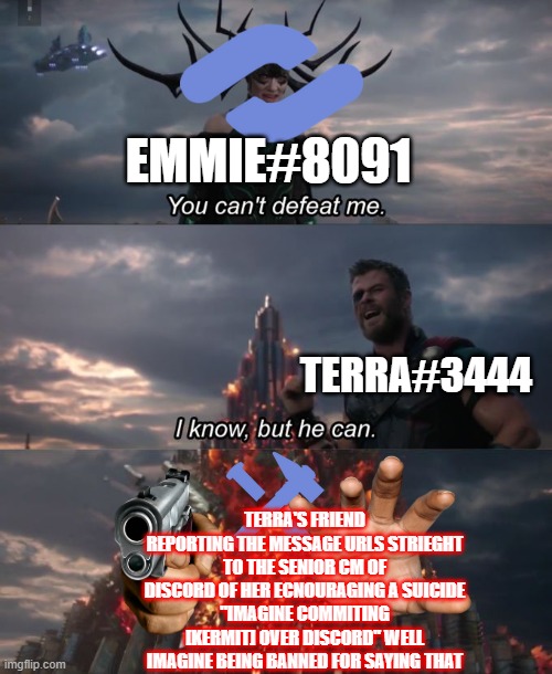 Imagine encourging [kermit] as a discord partner | EMMIE#8091; TERRA#3444; TERRA'S FRIEND REPORTING THE MESSAGE URLS STRIEGHT TO THE SENIOR CM OF DISCORD OF HER ECNOURAGING A SUICIDE
"IMAGINE COMMITING [KERMIT] OVER DISCORD" WELL IMAGINE BEING BANNED FOR SAYING THAT | image tagged in you can't defeat me,discord,discord moderator,partner,discord partner | made w/ Imgflip meme maker