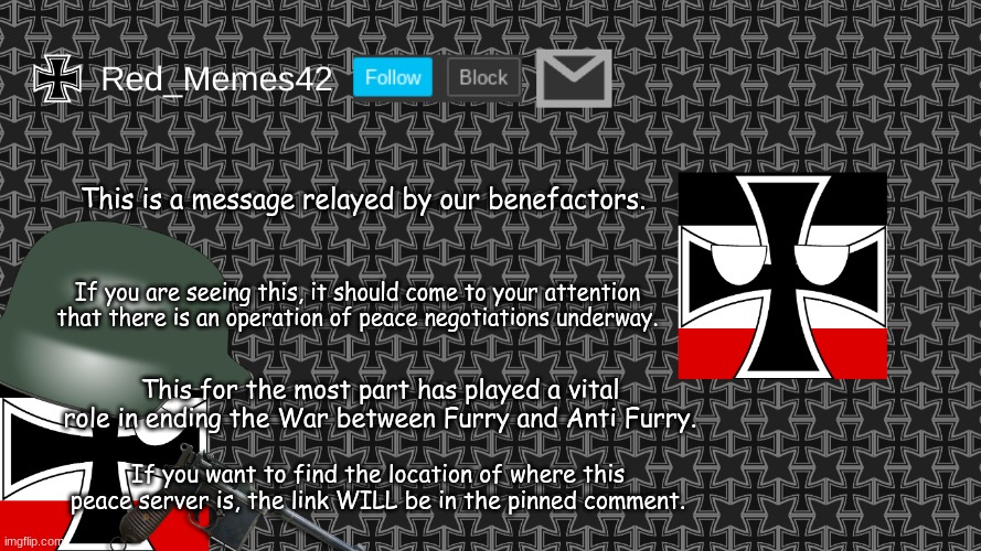 (It's the first comment not the pinned comment lmao) | This is a message relayed by our benefactors. If you are seeing this, it should come to your attention that there is an operation of peace negotiations underway. This for the most part has played a vital role in ending the War between Furry and Anti Furry. If you want to find the location of where this peace server is, the link WILL be in the pinned comment. | made w/ Imgflip meme maker