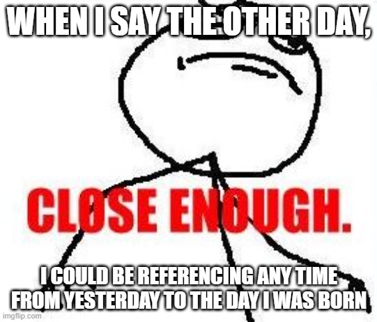Close Enough | WHEN I SAY THE OTHER DAY, I COULD BE REFERENCING ANY TIME FROM YESTERDAY TO THE DAY I WAS BORN | image tagged in memes,close enough,time is irrelevant | made w/ Imgflip meme maker