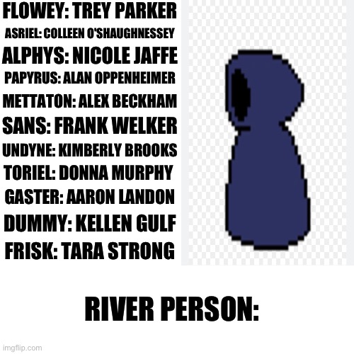 If Undertale characters had real voice actors, who would they be? Part 12 | FLOWEY: TREY PARKER; ASRIEL: COLLEEN O'SHAUGHNESSEY; ALPHYS: NICOLE JAFFE; PAPYRUS: ALAN OPPENHEIMER; METTATON: ALEX BECKHAM; SANS: FRANK WELKER; UNDYNE: KIMBERLY BROOKS; TORIEL: DONNA MURPHY; GASTER: AARON LANDON; DUMMY: KELLEN GULF; FRISK: TARA STRONG; RIVER PERSON: | image tagged in undertale | made w/ Imgflip meme maker