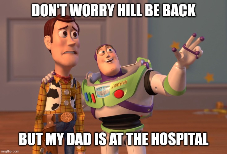 X, X Everywhere Meme | DON'T WORRY HILL BE BACK; BUT MY DAD IS AT THE HOSPITAL | image tagged in memes,x x everywhere | made w/ Imgflip meme maker