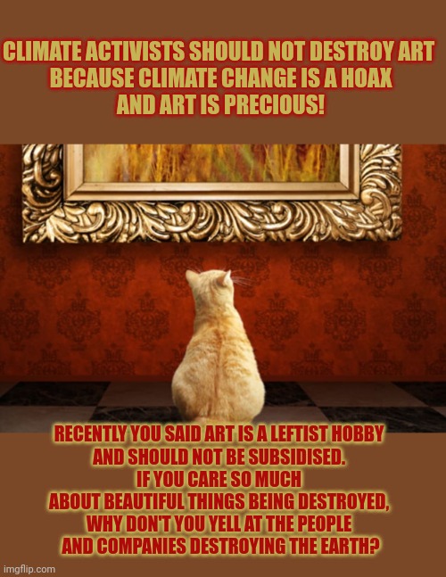 This #lolcat wonders if we should protect or destroy beautiful things | CLIMATE ACTIVISTS SHOULD NOT DESTROY ART 
BECAUSE CLIMATE CHANGE IS A HOAX
AND ART IS PRECIOUS! RECENTLY YOU SAID ART IS A LEFTIST HOBBY 
AND SHOULD NOT BE SUBSIDISED. 
IF YOU CARE SO MUCH 
ABOUT BEAUTIFUL THINGS BEING DESTROYED, 
WHY DON'T YOU YELL AT THE PEOPLE 
AND COMPANIES DESTROYING THE EARTH? | image tagged in climate change,save the earth,lolcat,extinction,art,think about it | made w/ Imgflip meme maker