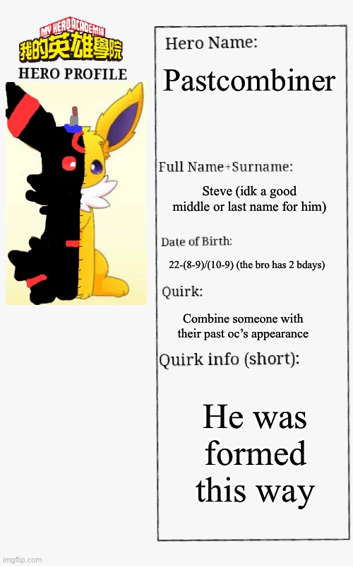 MHA Hero Profile | Pastcombiner; Steve (idk a good middle or last name for him); 22-(8-9)/(10-9) (the bro has 2 bdays); Combine someone with their past oc’s appearance; He was formed this way | image tagged in mha hero profile | made w/ Imgflip meme maker