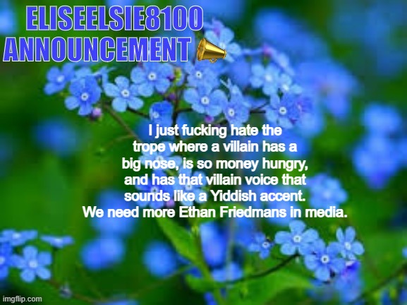 EliseElsie8100 Announcement | I just fucking hate the trope where a villain has a big nose, is so money hungry, and has that villain voice that sounds like a Yiddish accent. We need more Ethan Friedmans in media. | image tagged in eliseelsie8100 announcement | made w/ Imgflip meme maker