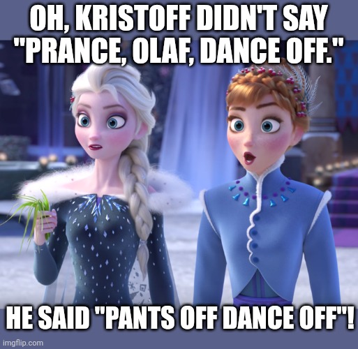 Elsa and Anna SHOCKED! | OH, KRISTOFF DIDN'T SAY "PRANCE, OLAF, DANCE OFF."; HE SAID "PANTS OFF DANCE OFF"! | image tagged in elsa and anna shocked | made w/ Imgflip meme maker