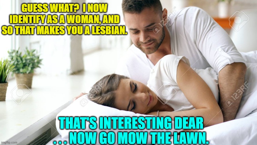 Funny how an identity change still changes . . . nothing. | GUESS WHAT?  I NOW IDENTIFY AS A WOMAN, AND SO THAT MAKES YOU A LESBIAN. THAT'S INTERESTING DEAR . . . NOW GO MOW THE LAWN. | image tagged in wake up babe | made w/ Imgflip meme maker