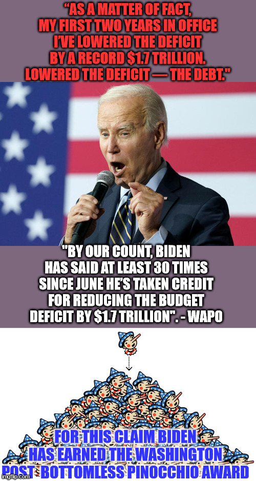 Who said dementia Joe never got an award... | “AS A MATTER OF FACT, MY FIRST TWO YEARS IN OFFICE I’VE LOWERED THE DEFICIT BY A RECORD $1.7 TRILLION. LOWERED THE DEFICIT — THE DEBT."; "BY OUR COUNT, BIDEN HAS SAID AT LEAST 30 TIMES SINCE JUNE HE’S TAKEN CREDIT FOR REDUCING THE BUDGET DEFICIT BY $1.7 TRILLION". - WAPO; FOR THIS CLAIM BIDEN HAS EARNED THE WASHINGTON POST  BOTTOMLESS PINOCCHIO AWARD | image tagged in biden,pinocchio,award | made w/ Imgflip meme maker