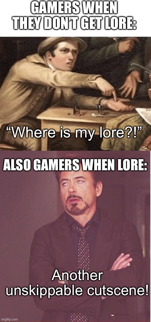 Where is my LORE?!?!!!!11??!? | GAMERS WHEN THEY DON’T GET LORE:; “Where is my lore?!”; ALSO GAMERS WHEN LORE:; Another unskippable cutscene! | image tagged in pay me,memes,face you make robert downey jr,gaming,lore | made w/ Imgflip meme maker