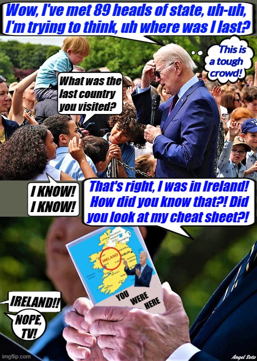 biden is questioned by kids, he has cheat sheet | Wow, I've met 89 heads of state, uh-uh,
I'm trying to think, uh where was I last? This is
a tough
crowd! What was the
last country
you visited? That's right, I was in Ireland!
How did you know that?! Did
you look at my cheat sheet?! I KNOW!
I KNOW! YOU                       WERE   
                   HERE; IRELAND!! NOPE,
TV! Angel Soto | image tagged in joe biden,ireland,country,kids,i know | made w/ Imgflip meme maker