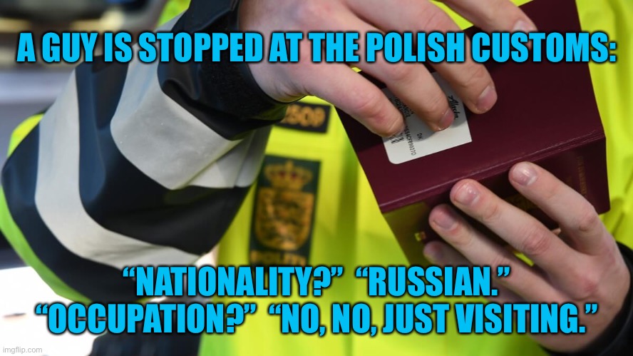 Guy stopped on Polish Border | A GUY IS STOPPED AT THE POLISH CUSTOMS: ;  “NATIONALITY?”   “RUSSIAN.” “OCCUPATION?”   “NO, NO, JUST VISITING.” | image tagged in border checkpoint,polish border,nationality russian,occupation,no no just visiting | made w/ Imgflip meme maker