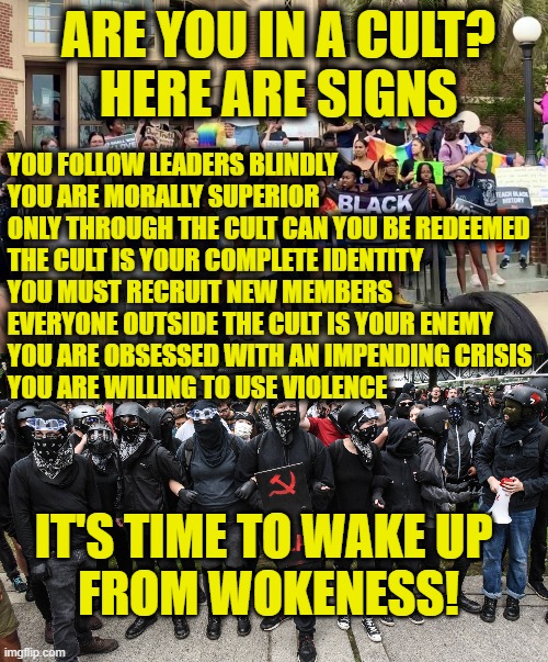 Wokeness is a cult! | ARE YOU IN A CULT?
HERE ARE SIGNS; YOU FOLLOW LEADERS BLINDLY
YOU ARE MORALLY SUPERIOR 
ONLY THROUGH THE CULT CAN YOU BE REDEEMED
THE CULT IS YOUR COMPLETE IDENTITY
YOU MUST RECRUIT NEW MEMBERS
EVERYONE OUTSIDE THE CULT IS YOUR ENEMY
YOU ARE OBSESSED WITH AN IMPENDING CRISIS
YOU ARE WILLING TO USE VIOLENCE; IT'S TIME TO WAKE UP 
FROM WOKENESS! | image tagged in woke | made w/ Imgflip meme maker