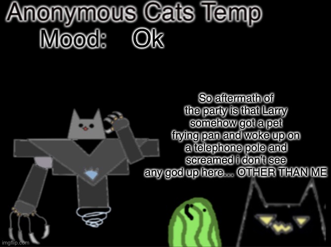 Anonymous_Cats temp | So aftermath of the party is that Larry somehow got a pet frying pan and woke up on a telephone pole and screamed i don’t see any god up here… OTHER THAN ME; Ok | image tagged in anonymous_cats temp | made w/ Imgflip meme maker