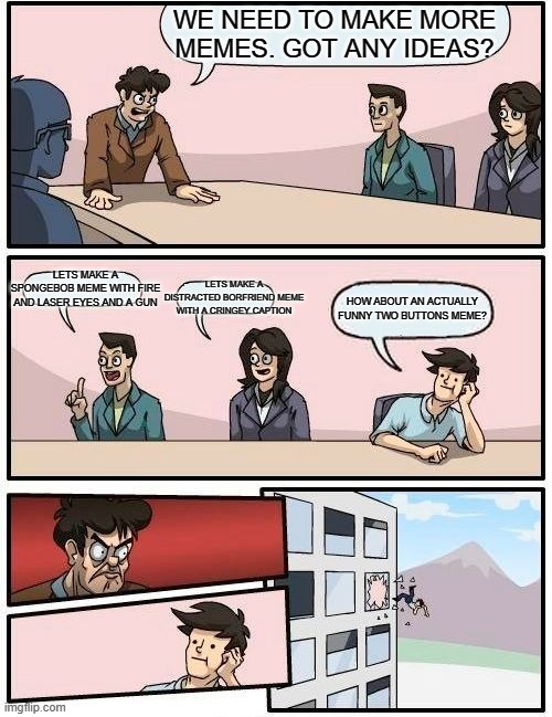 Boardroom Meeting Suggestion | WE NEED TO MAKE MORE MEMES. GOT ANY IDEAS? LETS MAKE A SPONGEBOB MEME WITH FIRE AND LASER EYES AND A GUN; LETS MAKE A DISTRACTED BORFRIEND MEME WITH A CRINGEY CAPTION; HOW ABOUT AN ACTUALLY FUNNY TWO BUTTONS MEME? | image tagged in memes,boardroom meeting suggestion | made w/ Imgflip meme maker