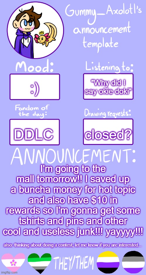 :D | :); "Why did I say okie doki"; closed? DDLC; I'm going to the mall tomorrow!! I saved up a buncha money for hot topic and also have $10 in rewards so I'm gonna get some tshirts and pins and other cool and useless junk!!! yayyyy!!! also: thinking about doing a contest, let me know if you are interested... | image tagged in gummy's announcement template 2 | made w/ Imgflip meme maker