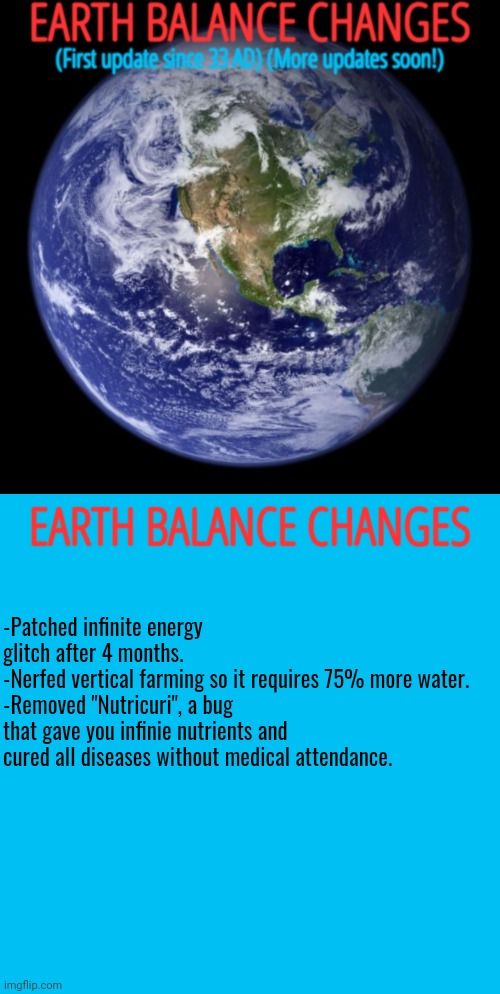 Technical issues occured while posting this the first time. | EARTH BALANCE CHANGES; -Patched infinite energy glitch after 4 months.
-Nerfed vertical farming so it requires 75% more water.
-Removed "Nutricuri", a bug that gave you infinie nutrients and cured all diseases without medical attendance. | image tagged in memes,unfunny,earth,balance,change | made w/ Imgflip meme maker