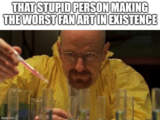 breaking bad cooking | THAT STUPID PERSON MAKING THE WORST FAN ART IN EXISTENCE | image tagged in breaking bad cooking | made w/ Imgflip meme maker