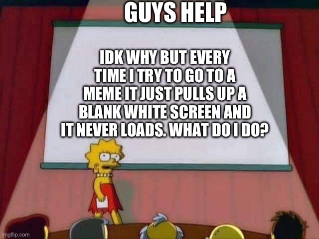 Help I don’t know what to do I can’t even go to my own memes and reply to comments | GUYS HELP; IDK WHY BUT EVERY TIME I TRY TO GO TO A MEME IT JUST PULLS UP A BLANK WHITE SCREEN AND IT NEVER LOADS. WHAT DO I DO? | image tagged in lisa simpson speech | made w/ Imgflip meme maker