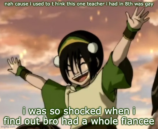 toph | nah cause i used to t hink this one teacher i had in 8th was gay; i was so shocked when i find out bro had a whole fiancee | image tagged in toph | made w/ Imgflip meme maker