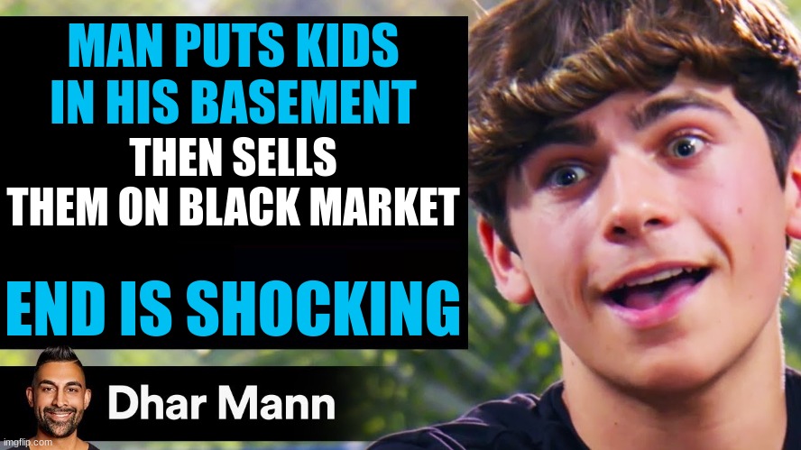 must be a heck of a video | MAN PUTS KIDS IN HIS BASEMENT; THEN SELLS THEM ON BLACK MARKET; END IS SHOCKING | image tagged in dhar mann thumbnail maker bully edition | made w/ Imgflip meme maker