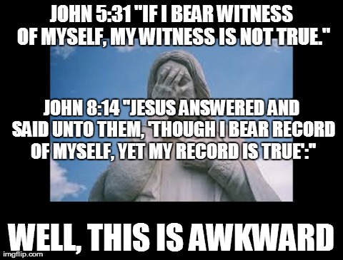 Jesus, the deciever | JOHN 5:31 "IF I BEAR WITNESS OF MYSELF, MY WITNESS IS NOT TRUE." WELL, THIS IS AWKWARD JOHN 8:14 "JESUS ANSWERED AND SAID UNTO THEM, 'THOUGH | image tagged in jesusfacepalm,god,jesus,religion,bible | made w/ Imgflip meme maker