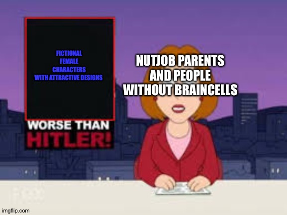 Worse Than Hitler | NUTJOB PARENTS AND PEOPLE WITHOUT BRAINCELLS; FICTIONAL FEMALE CHARACTERS WITH ATTRACTIVE DESIGNS | image tagged in worse than hitler | made w/ Imgflip meme maker