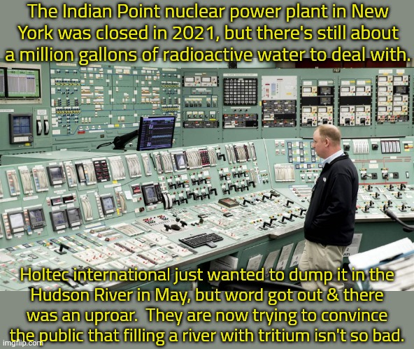 There were accidental (?) discharges in the river when the plant was running. | The Indian Point nuclear power plant in New York was closed in 2021, but there's still about a million gallons of radioactive water to deal with. Holtec international just wanted to dump it in the
Hudson River in May, but word got out & there
was an uproar.  They are now trying to convince the public that filling a river with tritium isn't so bad. | image tagged in nuclear control,waste,pollution | made w/ Imgflip meme maker