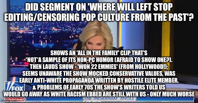 Laura Ingraham Moron | DID SEGMENT ON 'WHERE WILL LEFT STOP EDITING/CENSORING POP CULTURE FROM THE PAST'? SHOWS AN 'ALL IN THE FAMILY' CLIP THAT'S *NOT*A SAMPLE OF ITS NON-PC HUMOR (AFRAID TO SHOW ONE?). THEN LAUDS SHOW - 'WON 22 EMMIES' (FROM HOLLYWOOD!); SEEMS UNAWARE THE SHOW MOCKED CONSERVATIVE VALUES, WAS EARLY ANTI-WHITE PROPAGANDA WRITTEN BY HOSTILE ELITE MEMBER, & PROBLEMS OF EARLY 70S THE SHOW'S WRITERS TOLD US WOULD GO AWAY AS WHITE RACISM EBBED ARE STILL WITH US - ONLY MUCH WORSE | image tagged in laura ingraham moron | made w/ Imgflip meme maker